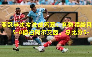 亚冠半决赛激战落幕:利雅得新月5-0横扫阿尔艾因,总比分5-4惊天逆转