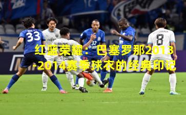 红蓝荣耀:巴塞罗那2013-2014赛季球衣的经典印记