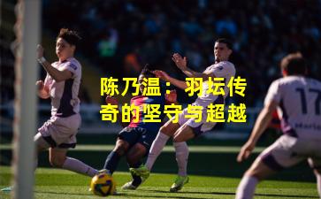 陈乃温：羽坛传奇的坚守与超越