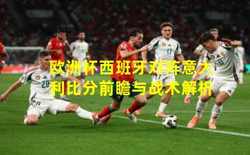 欧洲杯西班牙对阵意大利比分前瞻与战术解析