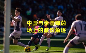 中国与泰国绿茵场上的激烈角逐