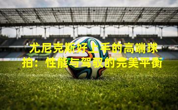  尤尼克斯好上手的高端球拍：性能与驾驭的完美平衡