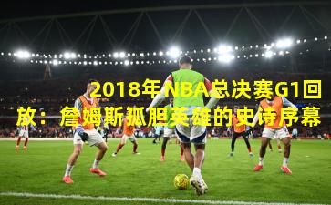 2018年NBA总决赛G1回放：詹姆斯孤胆英雄的史诗序幕