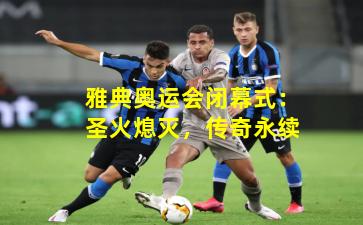 雅典奥运会闭幕式:圣火熄灭,传奇永续