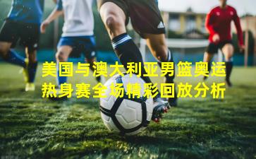 美国与澳大利亚男篮奥运热身赛全场精彩回放分析