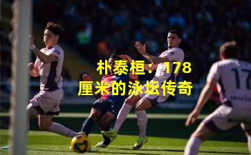 朴泰桓：178厘米的泳坛传奇