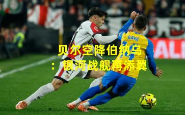 贝尔空降伯纳乌：银河战舰再添翼