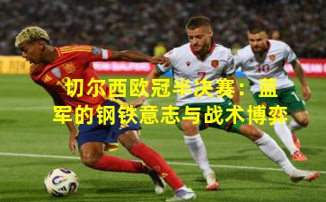 切尔西欧冠半决赛:蓝军的钢铁意志与战术博弈