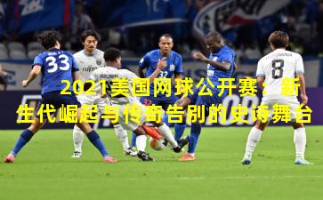 2021美国网球公开赛：新生代崛起与传奇告别的史诗舞台