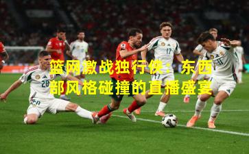 篮网激战独行侠:东西部风格碰撞的直播盛宴