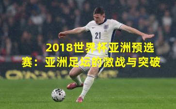 2018世界杯亚洲预选赛:亚洲足坛的激战与突破
